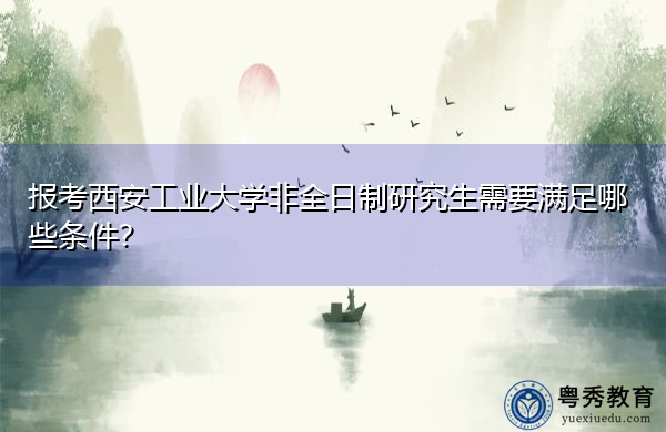 报考西安工业大学非全日制研究生需要满足哪些条件? 报考西安工业大学非全日制研究生需要满足哪些条件?