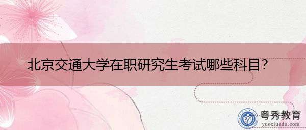 北京交通大学在职研究生考试哪些科目? 北京交通大学在职研究生考试哪些科目?