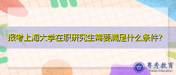 报考上海大学在职研究生需要满足什么条件? 报考上海大学在职研究生需要满足什么条件?