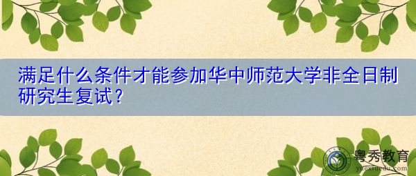 满足什么条件才能参加华中师范大学非全日制研究生复试？