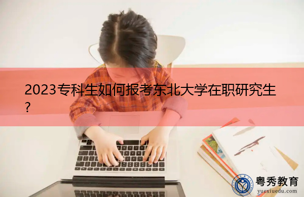 2023专科生如何报考东北大学在职研究生? 2023专科生如何报考东北大学在职研究生?