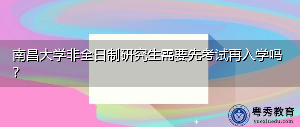 南昌大学非全日制研究生需要先考试再入学吗？