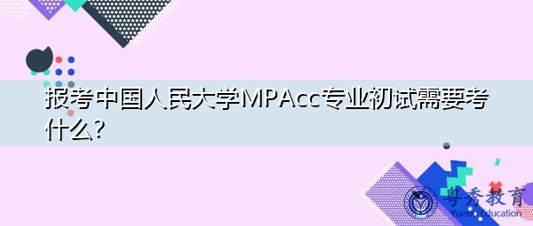 报考中国人民大学MPAcc专业初试需要考什么? 报考中国人民大学MPAcc专业初试需要考什么?