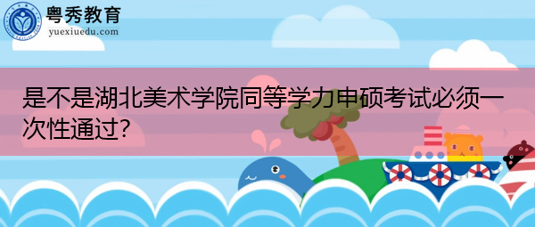 是不是湖北美术学院同等学力申硕考试必须一次性通过? 是不是湖北美术学院同等学力申硕考试必须一次性通过?