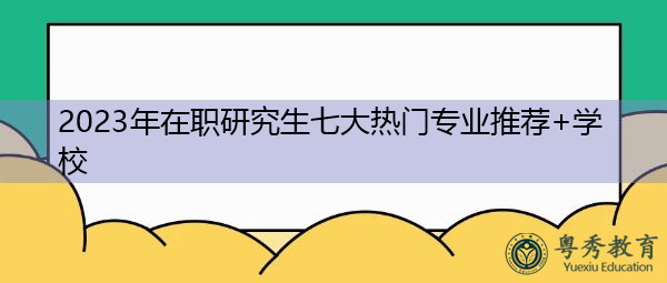 2023年在职研究生七大热门专业推荐+学校 2023年在职研究生七大热门专业推荐+学校