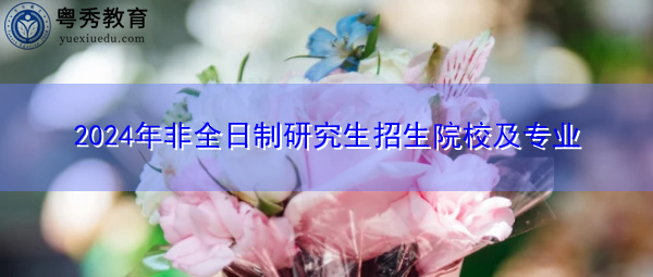 2024年非全日制研究生招生院校及专业 2024年非全日制研究生招生院校及专业