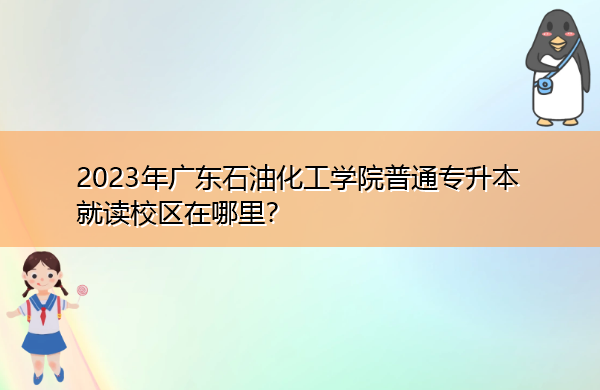 2023年广东石油化工学院普通专升本就读校区在哪里? 2023年广东石油化工学院普通专升本就读校区在哪里?