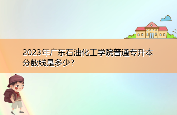 2023年广东石油化工学院普通专升本分数线是多少？