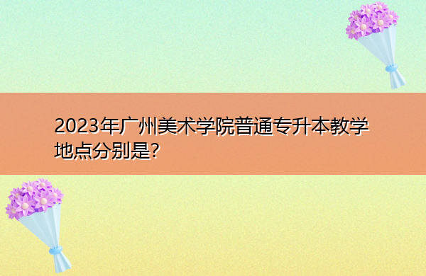 2023年广州美术学院普通专升本教学地点分别是? 2023年广州美术学院普通专升本教学地点分别是?