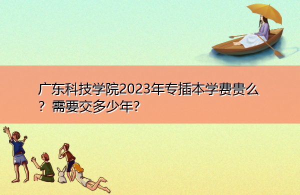 广东科技学院2023年专插本学费贵么?需要交多少年? 广东科技学院2023年专插本学费贵么?需要交多少年?