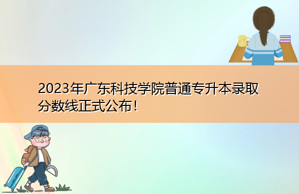 2023年广东科技学院普通专升本录取分数线正式公布! 2023年广东科技学院普通专升本录取分数线正式公布!