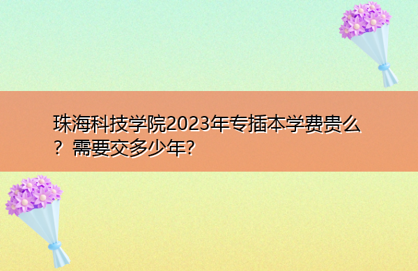 珠海科技学院2023年专插本学费贵么？需要交多少年？
