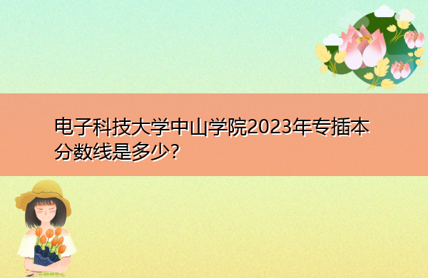 电子科技大学中山学院2023年专插本分数线是多少? 电子科技大学中山学院2023年专插本分数线是多少?