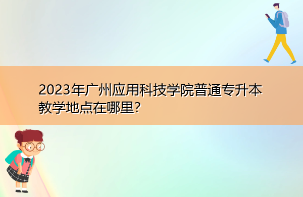 2023年广州应用科技学院普通专升本教学地点在哪里？