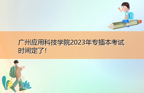 广州应用科技学院2023年专插本考试时间定了！
