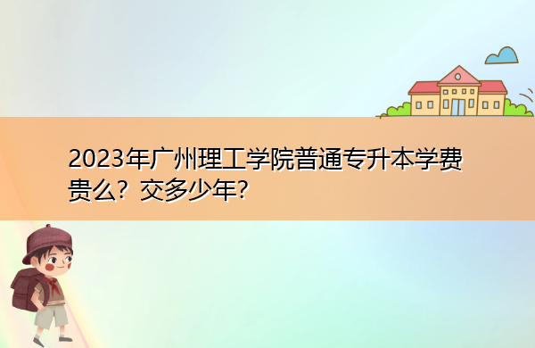2023年广州理工学院普通专升本学费贵么？交多少年？