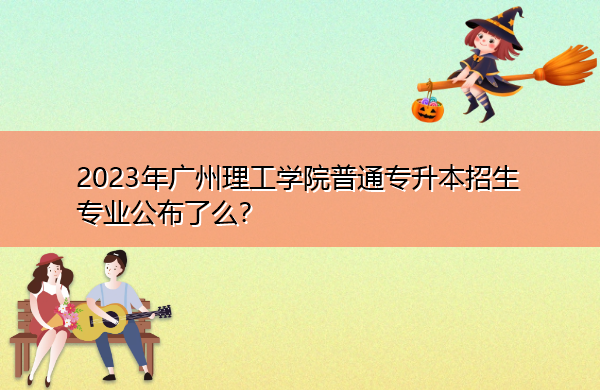 2023年广州理工学院普通专升本招生专业公布了么? 2023年广州理工学院普通专升本招生专业公布了么?