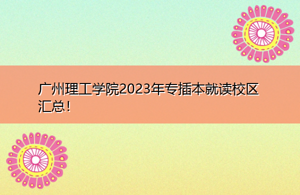 广州理工学院2023年专插本就读校区汇总！
