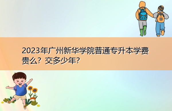 2023年广州新华学院普通专升本学费贵么?交多少年? 2023年广州新华学院普通专升本学费贵么?交多少年?