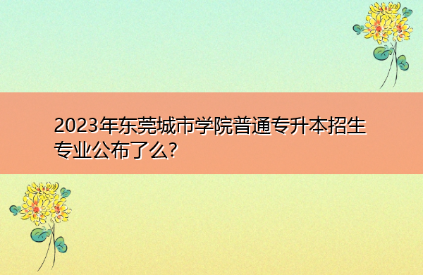 2023年东莞城市学院普通专升本招生专业公布了么? 2023年东莞城市学院普通专升本招生专业公布了么?
