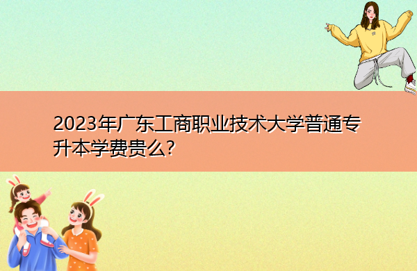 2023年广东工商职业技术大学普通专升本学费贵么？