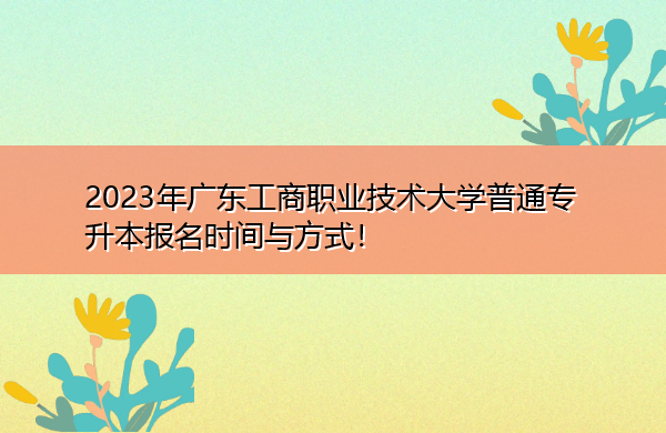 2023年广东工商职业技术大学普通专升本报名时间与方式! 2023年广东工商职业技术大学普通专升本报名时间与方式!