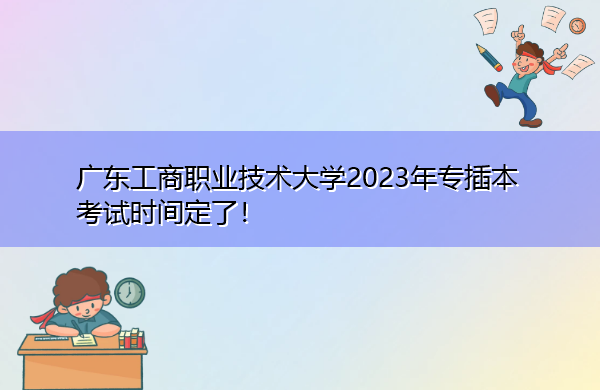 广东工商职业技术大学2023年专插本考试时间定了！