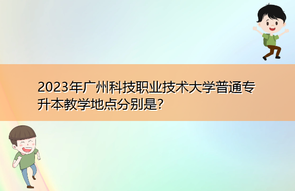 2023年广州科技职业技术大学普通专升本教学地点分别是？