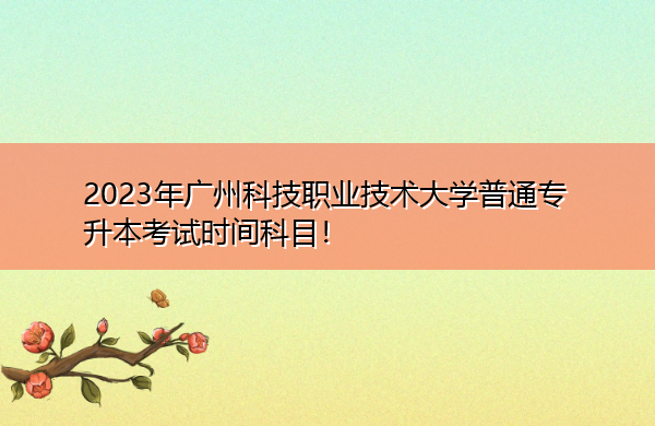 2023年广州科技职业技术大学普通专升本考试时间科目！