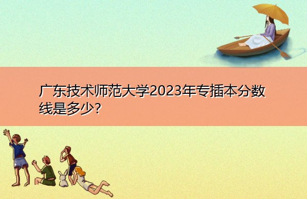 广东技术师范大学2023年专插本分数线是多少? 广东技术师范大学2023年专插本分数线是多少?