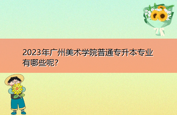 2023年广州美术学院普通专升本专业有哪些呢? 2023年广州美术学院普通专升本专业有哪些呢?