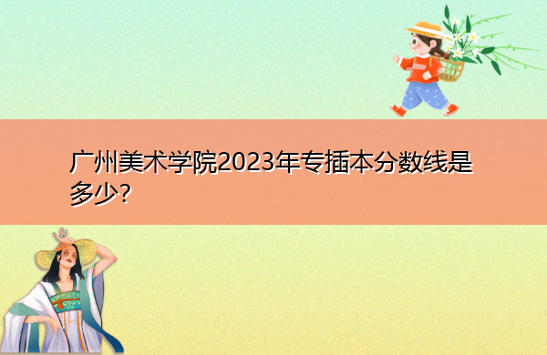 广州美术学院2023年专插本分数线是多少? 广州美术学院2023年专插本分数线是多少?