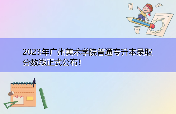 2023年广州美术学院普通专升本录取分数线正式公布! 2023年广州美术学院普通专升本录取分数线正式公布!