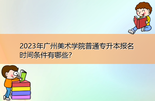 2023年广州美术学院普通专升本报名时间条件有哪些? 2023年广州美术学院普通专升本报名时间条件有哪些?