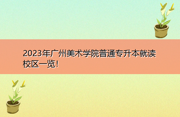 2023年广州美术学院普通专升本就读校区一览! 2023年广州美术学院普通专升本就读校区一览!