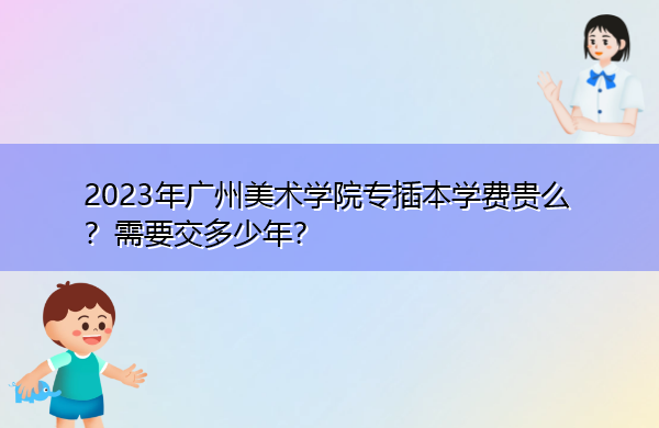 2023年广州美术学院专插本学费贵么?需要交多少年? 2023年广州美术学院专插本学费贵么?需要交多少年?