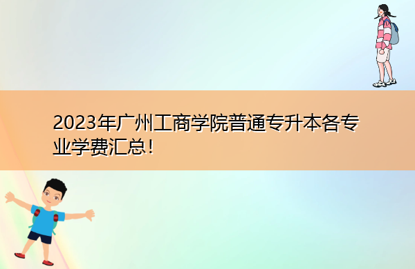 2023年广州工商学院普通专升本各专业学费汇总! 2023年广州工商学院普通专升本各专业学费汇总!