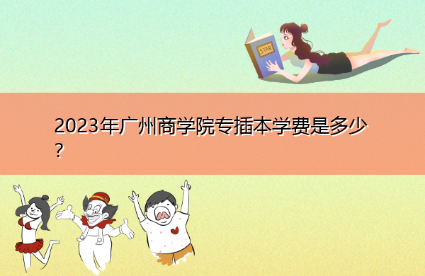 2023年广州商学院专插本学费是多少？