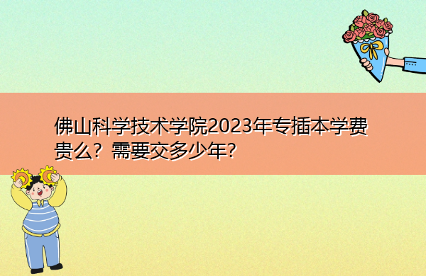 佛山科学技术学院2023年专插本学费贵么？需要交多少年？