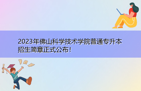 2023年佛山科学技术学院普通专升本招生简章正式公布! 2023年佛山科学技术学院普通专升本招生简章正式公布!