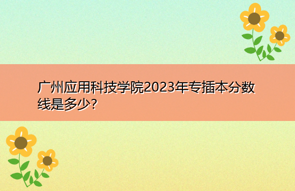 广州应用科技学院2023年专插本分数线是多少? 广州应用科技学院2023年专插本分数线是多少?