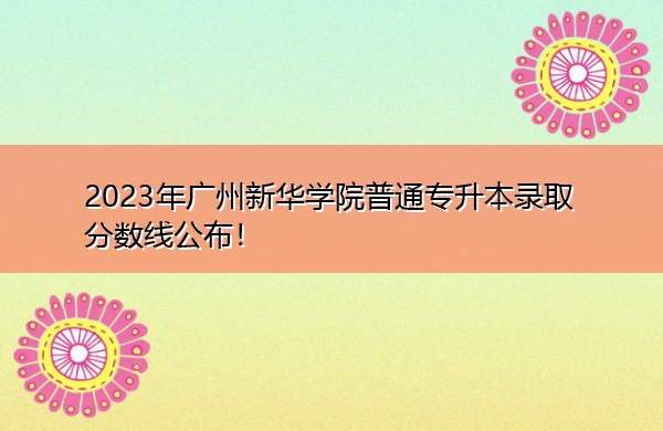 2023年广州新华学院普通专升本录取分数线公布! 2023年广州新华学院普通专升本录取分数线公布!