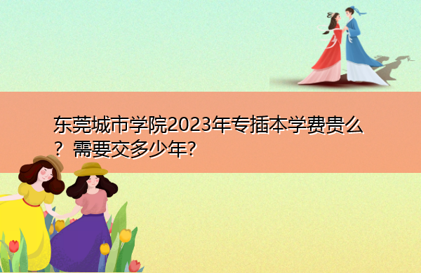 东莞城市学院2023年专插本学费贵么?需要交多少年? 东莞城市学院2023年专插本学费贵么?需要交多少年?