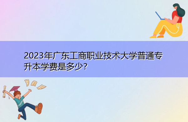 2023年广东工商职业技术大学普通专升本学费是多少？