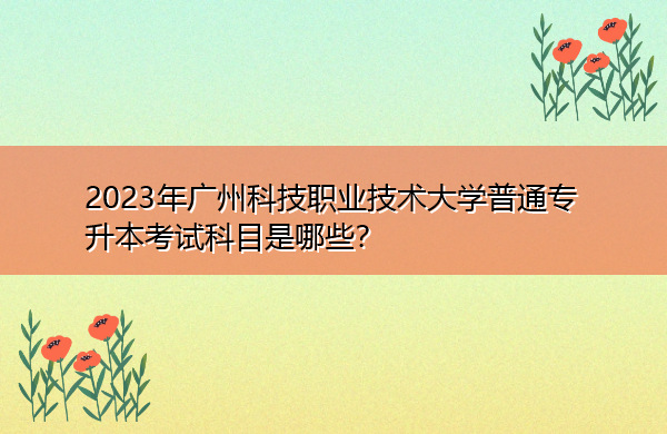 2023年广州科技职业技术大学普通专升本考试科目是哪些? 2023年广州科技职业技术大学普通专升本考试科目是哪些?
