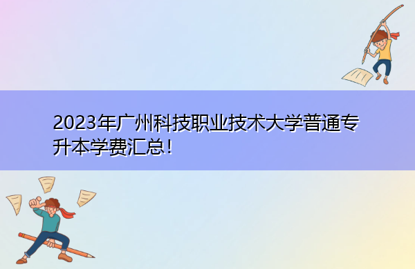2023年广州科技职业技术大学普通专升本学费汇总! 2023年广州科技职业技术大学普通专升本学费汇总!