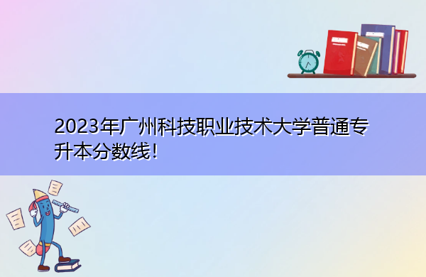 2023年广州科技职业技术大学普通专升本分数线! 2023年广州科技职业技术大学普通专升本分数线!