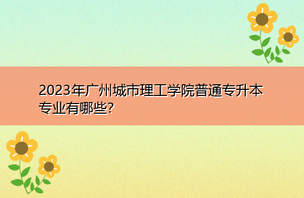 2023年广州城市理工学院普通专升本专业有哪些? 2023年广州城市理工学院普通专升本专业有哪些?