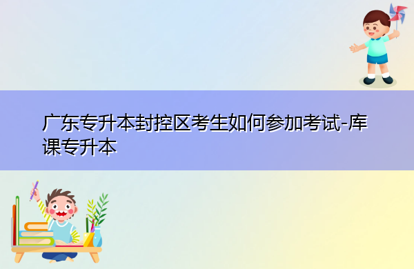 广东专升本封控区考生如何参加考试 广东专升本封控区考生如何参加考试