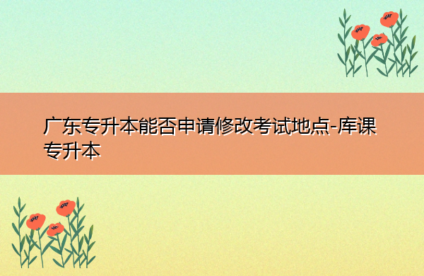 广东专升本能否申请修改考试地点 广东专升本能否申请修改考试地点